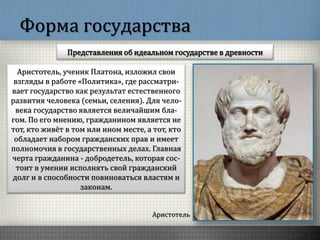 Форма государства
Представления об идеальном государстве в древности
Аристотель
Аристотель, ученик Платона, изложил свои
взгляды в работе «Политика», где рассматри-
вает государство как результат естественного
развития человека (семьи, селения). Для чело-
века государство является величайшим бла-
гом. По его мнению, гражданином является не
тот, кто живёт в том или ином месте, а тот, кто
обладает набором гражданских прав и имеет
полномочия в государственных делах. Главная
черта гражданина - добродетель, которая сос-
тоит в умении исполнять свой гражданский
долг и в способности повиноваться властям и
законам.
 