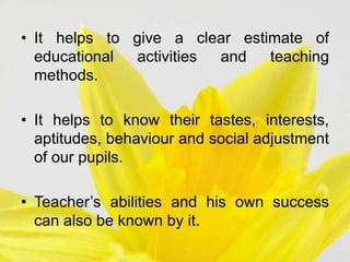 • It helps to give a clear estimate of
educational activities and teaching
methods.
• It helps to know their tastes, interests,
aptitudes, behaviour and social adjustment
of our pupils.
• Teacher’s abilities and his own success
can also be known by it.
 