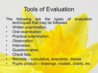 Tools of Evaluation
The following are the types of evaluation
techniques that may be followed.
• Written examination.
• Oral examination
• Practical examination.
• Observation
• Interviews.
• Questionnaires.
• Check lists.
• Records – cumulative, anecdotal, diaries
• Pupils product – drawings, models, charts, etc
 