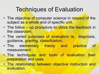 Techniques of Evaluation
• The objective of computer science in respect of the
subject as a whole and of specific unit.
• The follow – up procedure to utilize the feedback in
the classroom.
• The varied purposes of evaluation ie., diagnosis,
guidance, grading, classification.
• The elementary theory and practice of
measurement.
• The techniques and tools of evaluation their
preparation and uses.
• The relationship between objective instruction and
evaluation.
 