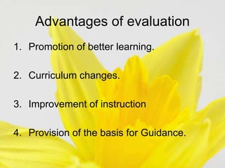 Advantages of evaluation
1. Promotion of better learning.
2. Curriculum changes.
3. Improvement of instruction
4. Provision of the basis for Guidance.
 