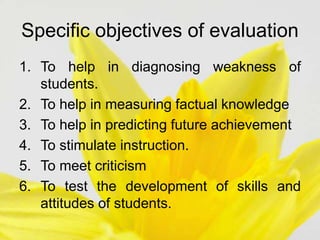 Specific objectives of evaluation
1. To help in diagnosing weakness of
students.
2. To help in measuring factual knowledge
3. To help in predicting future achievement
4. To stimulate instruction.
5. To meet criticism
6. To test the development of skills and
attitudes of students.
 