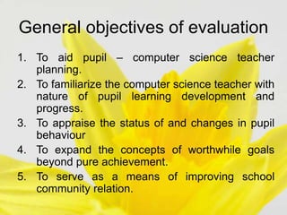 General objectives of evaluation
1. To aid pupil – computer science teacher
planning.
2. To familiarize the computer science teacher with
nature of pupil learning development and
progress.
3. To appraise the status of and changes in pupil
behaviour
4. To expand the concepts of worthwhile goals
beyond pure achievement.
5. To serve as a means of improving school
community relation.
 