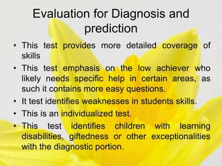 Evaluation for Diagnosis and
prediction
• This test provides more detailed coverage of
skills
• This test emphasis on the low achiever who
likely needs specific help in certain areas, as
such it contains more easy questions.
• It test identifies weaknesses in students skills.
• This is an individualized test.
• This test identifies children with learning
disabilities, giftedness or other exceptionalities
with the diagnostic portion.
 