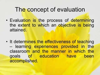 The concept of evaluation
• Evaluation is the process of determining
the extent to which an objective is being
attained.
• It determines the effectiveness of teaching
– learning experiences provided in the
classroom and the manner in which the
goals of education have been
accomplished.
 