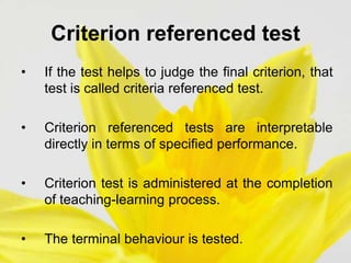 Criterion referenced test
• If the test helps to judge the final criterion, that
test is called criteria referenced test.
• Criterion referenced tests are interpretable
directly in terms of specified performance.
• Criterion test is administered at the completion
of teaching-learning process.
• The terminal behaviour is tested.
 