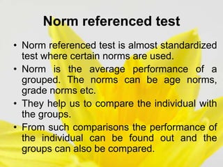 Norm referenced test
• Norm referenced test is almost standardized
test where certain norms are used.
• Norm is the average performance of a
grouped. The norms can be age norms,
grade norms etc.
• They help us to compare the individual with
the groups.
• From such comparisons the performance of
the individual can be found out and the
groups can also be compared.
 