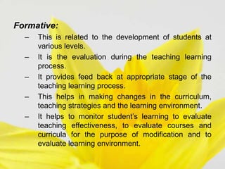 Formative:
– This is related to the development of students at
various levels.
– It is the evaluation during the teaching learning
process.
– It provides feed back at appropriate stage of the
teaching learning process.
– This helps in making changes in the curriculum,
teaching strategies and the learning environment.
– It helps to monitor student’s learning to evaluate
teaching effectiveness, to evaluate courses and
curricula for the purpose of modification and to
evaluate learning environment.
 