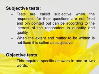 Subjective tests:
– Tests are called subjective when the
responses for their questions are not fixed
and pin pointed but can be according to the
interest of the respondent in quantity and
quality.
– When the extent and matter to be written is
not fixed it is called as subjective.
Objective tests:
– This requires specific answers in one or two
words.
 