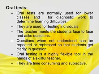 Oral tests:
– Oral tests are normally used for lower
classes and for diagnostic work to
determine learning difficulties.
– They are used for testing individuals.
– The teacher meets the students face to face
and asks questions.
– Questions when not understood can be
repeated or rephrased so that students get
clarity in question.
– Oral testing is a highly flexible tool in the
hands of a skillful teacher.
– They are time consuming and subjective.
 