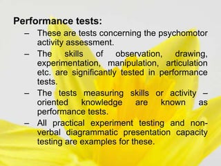 Performance tests:
– These are tests concerning the psychomotor
activity assessment.
– The skills of observation, drawing,
experimentation, manipulation, articulation
etc. are significantly tested in performance
tests.
– The tests measuring skills or activity –
oriented knowledge are known as
performance tests.
– All practical experiment testing and non-
verbal diagrammatic presentation capacity
testing are examples for these.
 