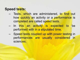 Speed tests:
– Tests, which are administered, to find out
how quickly an activity or a performance is
completed are called speed tests.
– In this an activity is expected to be
performed with in a stipulated time.
– Speed tests coupled up with power testing in
performances are usually considered in
sciences.
 