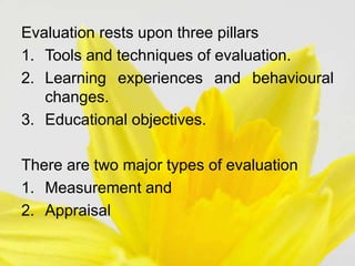Evaluation rests upon three pillars
1. Tools and techniques of evaluation.
2. Learning experiences and behavioural
changes.
3. Educational objectives.
There are two major types of evaluation
1. Measurement and
2. Appraisal
 