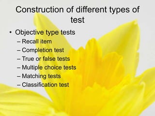 Construction of different types of
test
• Objective type tests
– Recall item
– Completion test
– True or false tests
– Multiple choice tests
– Matching tests
– Classification test
 