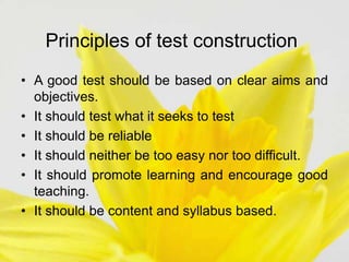 Principles of test construction
• A good test should be based on clear aims and
objectives.
• It should test what it seeks to test
• It should be reliable
• It should neither be too easy nor too difficult.
• It should promote learning and encourage good
teaching.
• It should be content and syllabus based.
 