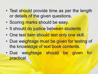 • Test should provide time as per the length
or details of the given questions.
• Scoring marks should be easy.
• It should do justice between students
• One test item should test only one skill.
• Due weightage must be given for testing of
the knowledge of text book contents.
• Due weightage should be given for
practical.
 