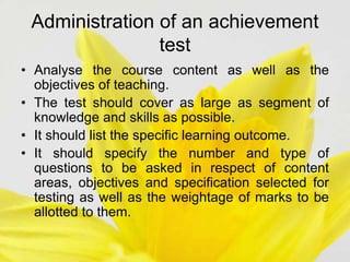 Administration of an achievement
test
• Analyse the course content as well as the
objectives of teaching.
• The test should cover as large as segment of
knowledge and skills as possible.
• It should list the specific learning outcome.
• It should specify the number and type of
questions to be asked in respect of content
areas, objectives and specification selected for
testing as well as the weightage of marks to be
allotted to them.
 