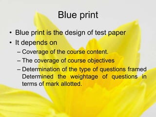 Blue print
• Blue print is the design of test paper
• It depends on
– Coverage of the course content.
– The coverage of course objectives
– Determination of the type of questions framed
Determined the weightage of questions in
terms of mark allotted.
 