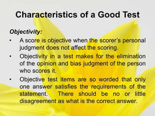 Characteristics of a Good Test
Objectivity:
• A score is objective when the scorer’s personal
judgment does not affect the scoring.
• Objectivity in a test makes for the elimination
of the opinion and bias judgment of the person
who scores it.
• Objective test items are so worded that only
one answer satisfies the requirements of the
statement. There should be no or little
disagreement as what is the correct answer.
 