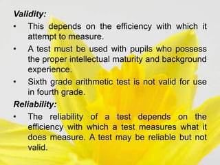 Validity:
• This depends on the efficiency with which it
attempt to measure.
• A test must be used with pupils who possess
the proper intellectual maturity and background
experience.
• Sixth grade arithmetic test is not valid for use
in fourth grade.
Reliability:
• The reliability of a test depends on the
efficiency with which a test measures what it
does measure. A test may be reliable but not
valid.
 