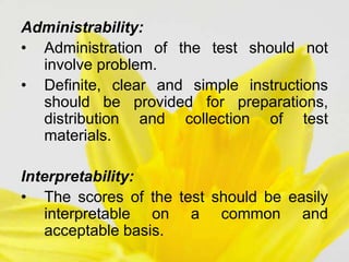 Administrability:
• Administration of the test should not
involve problem.
• Definite, clear and simple instructions
should be provided for preparations,
distribution and collection of test
materials.
Interpretability:
• The scores of the test should be easily
interpretable on a common and
acceptable basis.
 