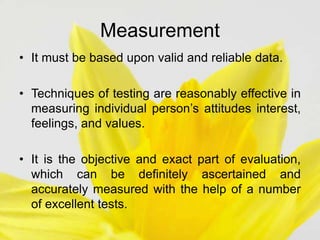 Measurement
• It must be based upon valid and reliable data.
• Techniques of testing are reasonably effective in
measuring individual person’s attitudes interest,
feelings, and values.
• It is the objective and exact part of evaluation,
which can be definitely ascertained and
accurately measured with the help of a number
of excellent tests.
 
