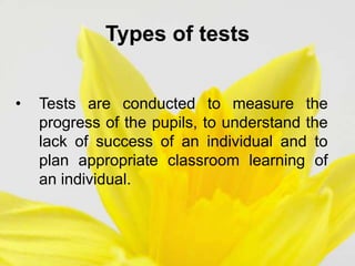 Types of tests
• Tests are conducted to measure the
progress of the pupils, to understand the
lack of success of an individual and to
plan appropriate classroom learning of
an individual.
 