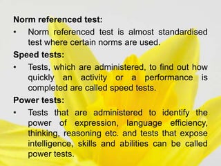 Norm referenced test:
• Norm referenced test is almost standardised
test where certain norms are used.
Speed tests:
• Tests, which are administered, to find out how
quickly an activity or a performance is
completed are called speed tests.
Power tests:
• Tests that are administered to identify the
power of expression, language efficiency,
thinking, reasoning etc. and tests that expose
intelligence, skills and abilities can be called
power tests.
 