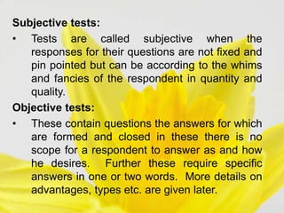 Subjective tests:
• Tests are called subjective when the
responses for their questions are not fixed and
pin pointed but can be according to the whims
and fancies of the respondent in quantity and
quality.
Objective tests:
• These contain questions the answers for which
are formed and closed in these there is no
scope for a respondent to answer as and how
he desires. Further these require specific
answers in one or two words. More details on
advantages, types etc. are given later.
 