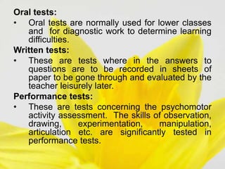 Oral tests:
• Oral tests are normally used for lower classes
and for diagnostic work to determine learning
difficulties.
Written tests:
• These are tests where in the answers to
questions are to be recorded in sheets of
paper to be gone through and evaluated by the
teacher leisurely later.
Performance tests:
• These are tests concerning the psychomotor
activity assessment. The skills of observation,
drawing, experimentation, manipulation,
articulation etc. are significantly tested in
performance tests.
 