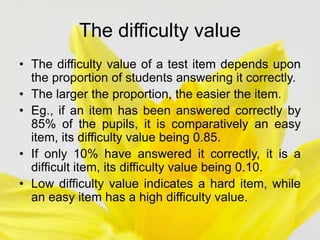 The difficulty value
• The difficulty value of a test item depends upon
the proportion of students answering it correctly.
• The larger the proportion, the easier the item.
• Eg., if an item has been answered correctly by
85% of the pupils, it is comparatively an easy
item, its difficulty value being 0.85.
• If only 10% have answered it correctly, it is a
difficult item, its difficulty value being 0.10.
• Low difficulty value indicates a hard item, while
an easy item has a high difficulty value.
 