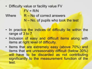 • Difficulty value or facility value FV
FV = R/N
Where R – No of correct answers
N – No. of pupils who took the test
• In practice the indices of difficulty lie within the
range of 3 to 7
• Inclusion of easy and difficult items along with
items at right level of difficulty.
• Items that are extremely easy (above 70%) and
items that are unreasonably difficult (below 30%)
will have to be discarded as not contributing
significantly to the measurement function of the
test.
 