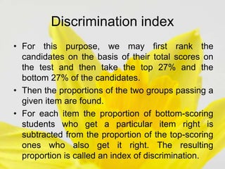 Discrimination index
• For this purpose, we may first rank the
candidates on the basis of their total scores on
the test and then take the top 27% and the
bottom 27% of the candidates.
• Then the proportions of the two groups passing a
given item are found.
• For each item the proportion of bottom-scoring
students who get a particular item right is
subtracted from the proportion of the top-scoring
ones who also get it right. The resulting
proportion is called an index of discrimination.
 