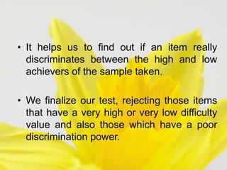 • It helps us to find out if an item really
discriminates between the high and low
achievers of the sample taken.
• We finalize our test, rejecting those items
that have a very high or very low difficulty
value and also those which have a poor
discrimination power.
 