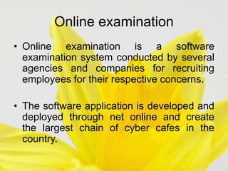 Online examination
• Online examination is a software
examination system conducted by several
agencies and companies for recruiting
employees for their respective concerns.
• The software application is developed and
deployed through net online and create
the largest chain of cyber cafes in the
country.
 