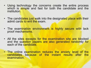 • Using technology the concerns create the entire process
which is simple and fast for both the candidate and the
institution.
• The candidates just walk into the designated place with their
admit cards to writ the exam.
• The examination environment is highly secure with lack
proof mechanisms.
• All the sites excepts for the examination site are blocked
and the question papers are also generated randomly for
each of the candidate.
• The online examination reduces the anxiety level of the
candidates because of the instant results after the
examination.
 
