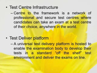 • Test Centre Infrastructure
– Centre to the framework is a network of
professional and secure test centres where
candidates can take an exam at a test centre
of their choice, anywhere in the world.
• Test Deliver platform
– A universal test delivery platform is hosted to
enable the examination body to develop their
tests in a standard “off the shelf” test
environment and deliver the exams on line.
 