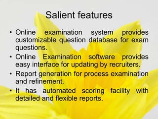 Salient features
• Online examination system provides
customizable question database for exam
questions.
• Online Examination software provides
easy interface for updating by recruiters.
• Report generation for process examination
and refinement.
• It has automated scoring facility with
detailed and flexible reports.
 