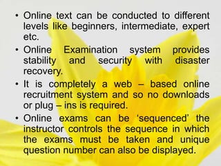 • Online text can be conducted to different
levels like beginners, intermediate, expert
etc.
• Online Examination system provides
stability and security with disaster
recovery.
• It is completely a web – based online
recruitment system and so no downloads
or plug – ins is required.
• Online exams can be ‘sequenced’ the
instructor controls the sequence in which
the exams must be taken and unique
question number can also be displayed.
 