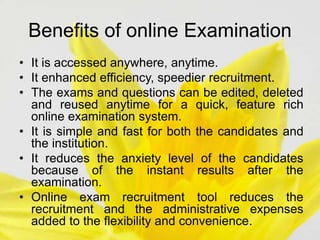Benefits of online Examination
• It is accessed anywhere, anytime.
• It enhanced efficiency, speedier recruitment.
• The exams and questions can be edited, deleted
and reused anytime for a quick, feature rich
online examination system.
• It is simple and fast for both the candidates and
the institution.
• It reduces the anxiety level of the candidates
because of the instant results after the
examination.
• Online exam recruitment tool reduces the
recruitment and the administrative expenses
added to the flexibility and convenience.
 