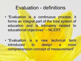 • “Evaluation is a continuous process, it
forms an integral part of the total system of
education and is intimately related to
educational objectives” – NCERT.
• “Evaluation is a new technical term
introduced to design a more
comprehension concept of measurement”
Evaluation - definitions
 