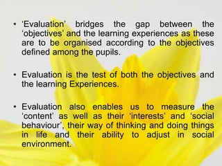 • ‘Evaluation’ bridges the gap between the
‘objectives’ and the learning experiences as these
are to be organised according to the objectives
defined among the pupils.
• Evaluation is the test of both the objectives and
the learning Experiences.
• Evaluation also enables us to measure the
‘content’ as well as their ‘interests’ and ‘social
behaviour’, their way of thinking and doing things
in life and their ability to adjust in social
environment.
 