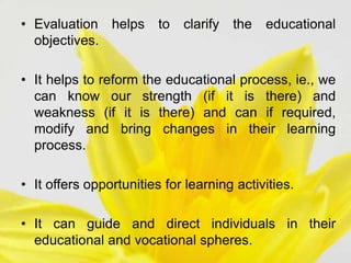 • Evaluation helps to clarify the educational
objectives.
• It helps to reform the educational process, ie., we
can know our strength (if it is there) and
weakness (if it is there) and can if required,
modify and bring changes in their learning
process.
• It offers opportunities for learning activities.
• It can guide and direct individuals in their
educational and vocational spheres.
 