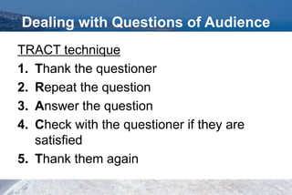 Dealing with Questions of Audience
TRACT technique
1. Thank the questioner
2. Repeat the question
3. Answer the question
4. Check with the questioner if they are
satisfied
5. Thank them again
 