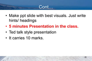 Cont…
• Make ppt slide with best visuals. Just write
hints/ headings
• 5 minutes Presentation in the class.
• Ted talk style presentation
• It carries 10 marks.
26
 