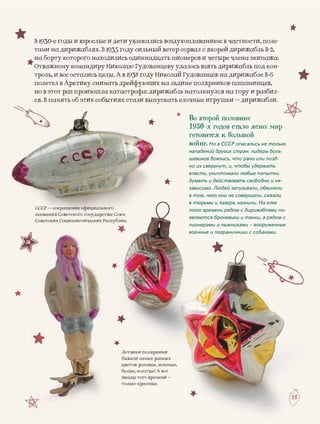 ЛетчикЛ ки-полярники
бывалиб и самых разных
цветовц в: розовые, зеленые,
белые,б , золотые! А вот
вездыз ы того времени –
толькот о красные.
1515
есоокраакращенщеннщенщ ииеиеиеСССР — с ее фиофиофиофициациациальнльногоого
гия Советскогназвани го государства: Союз
иих СоциалиСоветски истических Республик.
В 1930-е годы и взрослые и детти увлекались воздухоплаванием: в частности, поле-
тами на дирижаблях. В 1935 гооду сильный ветер сорвал с якорей дирижабль B-2,
на борту которого находилиссь одиннадцать пионеров и четыре члена экипажа.
Отважному командиру Николлаю Гудованцеву удалось взять дирижабль под кон-ю Гудованц
троль, и все остались целы. А вв 1938 году Николай Гудованцев на дирижабле В 6иколай Гудованцев на дирижабле В-6ись целыы. А в 1938 году Ни
летел в Арктиполетел в Аркти на льдине полярников-папанинцев,ел в Арктику снимаать дрейфующих не е
жабль натолкнулся на гору и разбил-тот раз произошла катастрофа: дирижно в эт ж
кать елочные игрушки – дирижабли.амять об этих собыытиях стали выпускся. В па ка
Во второй половине
1930-х годов стало ясно: мир
готовится к большой
войне. Но в СССР опасались не только
нападений других стран: лидеры боль-
шевиков боялись, что рано или позд-
но их свергнут, и, чтобы удержать
власть, уничтожали любые попытки
думать и действовать свободно и не-
зависимо. Людей запугивали, обвиняли
в том, чего они не совершали, сажали
в тюрьмы и лагеря, казнили. На елке
того времени рядом с дирижаблями по-
являются броневики и танки, а рядом с
пионерами и лыжниками – вооруженные
военные и пограничники с собаками.
 