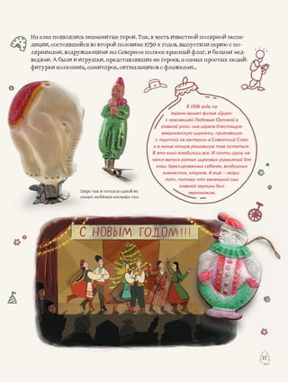 й изся однойся однойЦирк
р
к так и осталс
тем.лочных тсамыых любимых ел
17
На елке появлялись знаменитые герои. Так, в честь извесстной полярной экспе-
диции, состоявшейся во второй половине 1930-х годов, выыпустили серию с по-
лярниками, водружающими на Северном полюсе красныый флаг, и белыми мед-
А были и игрушведями. А были и игрушки, представлявшие не героев, аа самых простых людей:А были ии игруш
фигурфигурки колхозниц, санитарок, сигнальщиков с флажкаами…фигурки колхозниц, сан
В 1936 году на
экраны вышел фильм «Цирк»
с красавицей Любовью Орловой в
главной роли: она играла блестящую
американскую циркачку, приехавшую
с труппой на гастроли в Советский Союз
и в конце концов решившую там остаться.
В это кино влюбились все. И почти сразу на-
чался выпуск разных цирковых украшений для
елки: дрессированных собачек, воздушных
гимнасток, клоунов. А еще – негри-
тят, потому что маленький сын
главной героини был
чернокожим.
 