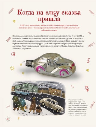 20
Еще одна знаменитаяЕ
игрушка той поры – ма-и
шинка «Победа». Настоя-ш
щий автомобиль стали выпу-щ
скать в 1946 году. Названиесс
он получил именно в честьо
победы в войне. Ну и, есте-п
ственно, такая красота нес
могла не попасть на елку!м
Когда на елку сказка
пришла
В 1945 году закончилась война, а с 1948 года 1 января стало всеобщим
выходным днем – теперь праздновать Новый год и ставить елку начали
действительно все!
сь волшебства! И вот в 1950-е,ескольких лет страшной войны так хотелосПосле не
очных игрушек – персона-и в 1960-е годы появляется много новых елоа потом и
менами Иван-царевич вез назок. Теперь рядом с полярниками и спортсмжей сказ
сили братца Иванушку отлке Василису-премудрую, гуси-лебеди уносером вол
ую Машу, Карабас Барабасы Аленушки, медведь тащил в коробе хитрусестрицы
а Буратино.гнался за
 