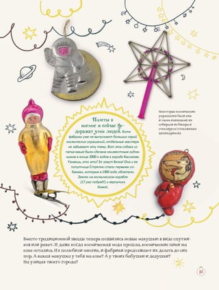 осмиическиеНекоторые космиосми
ещещели ещукрашения бу р яя был
ххыми: ихи очень изизящны
исера исобиралрали из би
стеклянныхыхстеклястекклстеклкляруса (с
цилиндриковци риков).цилиндрииков
2525
девились новызвезды теперь появдиционной з ые маку тни-Вместо трад ушки: е спут: в видеиде
я мода прошкогда космическаякет. И даже к шла, ко наков или рак осмиче пики неские п
абрики продбили многие, и фаись. Их полюб должаю ихелке остали ют их ь до сиделат
у твоих бабуу тебя на елке? А уя макушка у ушки ипор. А кака и дедуушки?
да?твоего городНа улицах т
Полеты в
космос и сейчас бу-
доражат умы людей. Хотя
фабрики уже не выпускают больших серий
космических украшений, отдельные мастера
не забывают эту тему. Вот эта собака из
папье-маше была сделана неизвестным худож-
ником в конце 2000-х годов в городе Касимове.
Узнаешь, кто это? Ее зовут Белка! Она и ее
попутчица Стрелка стали первыми со-
баками, которые в 1960 году облетели
Землю на космическом корабле
(17 раз подряд!) и вернулись
домой.
 