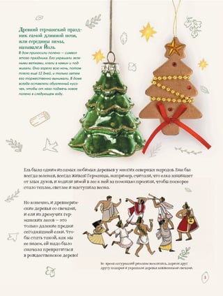 33
Ель быыла одним из самых любимых деревьев у многгих северных народов. Еще бы:
живая! Германцы, например, считали, что елка защищаетвсегдаа зеленая, всегда жживая! Германцы, напримеа зеленая всегда живая! Германцы напримерр ц , р тер, считали, что елка защищаетер считали что елка защищаетрр, ,
от злыых духов, и ходили зизимомойй вв лелесс кккк ненейй заза ппомомооощощ рр ,, рщщьюью:: прпрососилили,и, ччтотобыбы ппососкокоререее
стало ттеплее, светлее и ннанастступупилилаа ввееснсна.а.
иНо коннечно, и древнерииим-м-
ские ддеревья со свечамид и,
из дремучих гер-и ели и
ких лесов – этоманск
о далекие предкитолько и
няшней елки. Чтосегодн -
ать такой, как мыбы ста
ем, ей надо былоее зна
ла превратитьсяснача
вдественское деревв рожд во!во!
Древний германский празд-
ник самой длинной ночи,
или середины зимы,
назывался Йоль.
В дом приносили полено — символ
этого праздника. Его украшали зеле-
ными ветками, клали в камин и под-
жигали. Оно горело всю ночь, потом
тлело еще 12 дней, и только затем
его торжественно вынимали. В доме
всегда оставляли обугленный кусо-
чек, чтобы от него поджечь новое
полено в следующем году.
ВоВо врвремяемя сасатуртурнналналийи римлянне ве ввесееселилли ись, дарилли друг
ру у р у р рдрудругугу подподаркаркии ии уку рашрашали деерревевьяья зажзажженженнымми свечами.
 